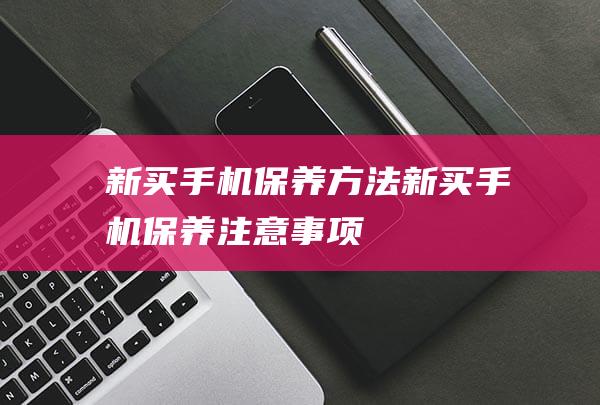 新买手机保养方法 (新买手机保养注意事项)