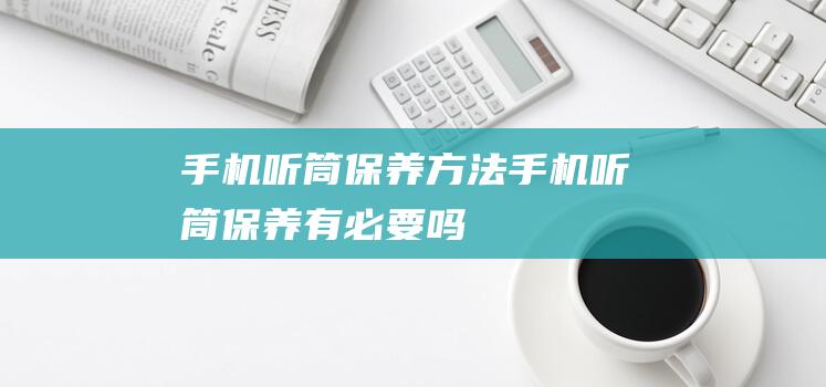 手机听筒保养方法 (手机听筒保养有必要吗)