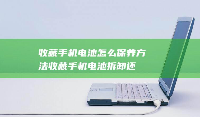 收藏手机电池怎么保养方法 (收藏手机电池拆卸还是不拆卸)