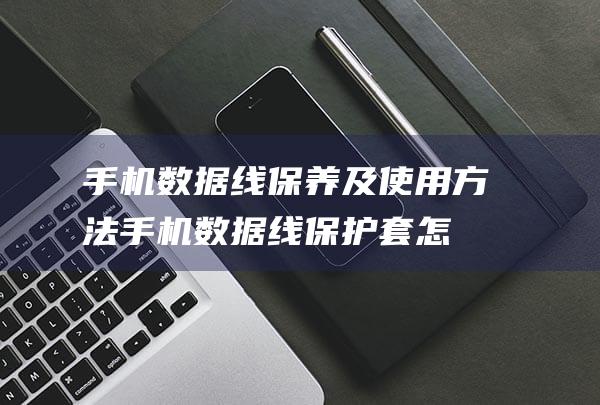 手机数据线保养及使用方法 (手机数据线保护套怎么安装)