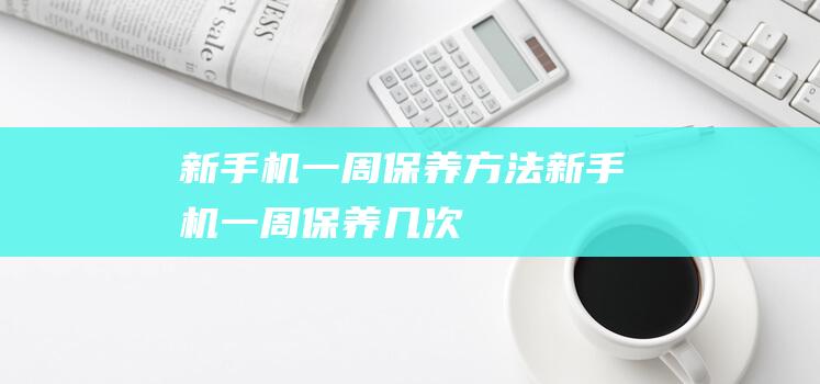 新手机一周保养方法 (新手机一周保养几次)