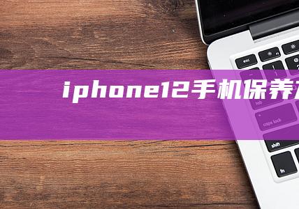 iphone 12手机保养方法 (iphone16)