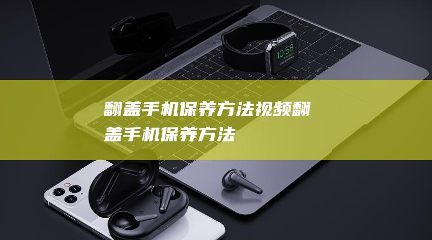 翻盖手机保养方法视频 (翻盖手机保养方法)