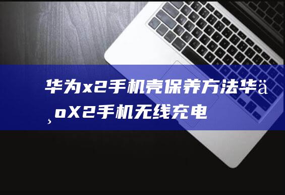 华为x2手机壳保养方法 (华为X2手机无线充电功能怎么开启)