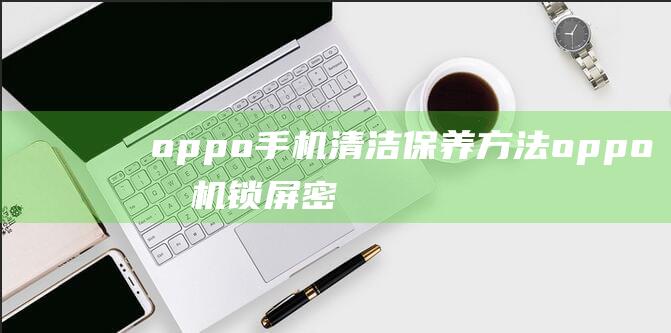 oppo手机清洁保养方法 (oppo手机锁屏密码忘了怎么解锁)