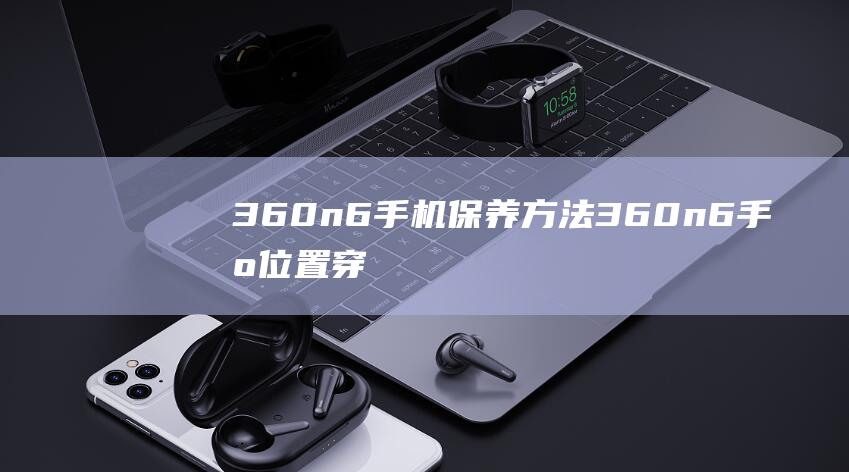 360n6手机保养方法 (360n6手机位置穿越怎么样)