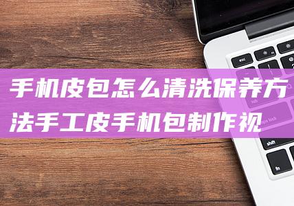 手机皮包怎么清洗保养方法 (手工皮手机包制作视频)