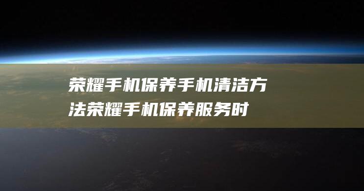 荣耀手机保养手机清洁方法 (荣耀手机保养服务时间是激活时间吗)