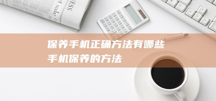 保养手机正确方法有哪些 (手机保养的方法)