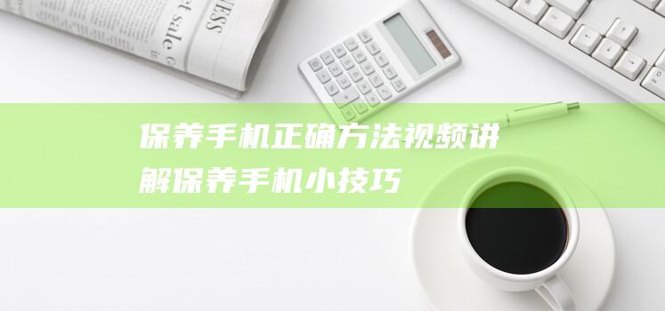 保养手机正确方法视频讲解 (保养手机小技巧)