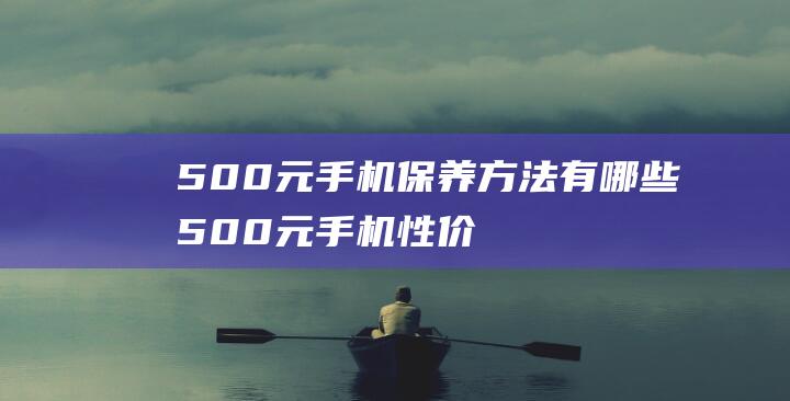 500元手机保养方法有哪些 (500元手机性价比高的)