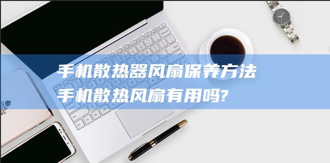 手机散热器风扇保养方法 (手机散热风扇有用吗?)