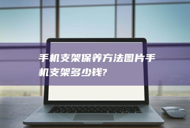 手机支架保养方法图片 (手机支架多少钱?)