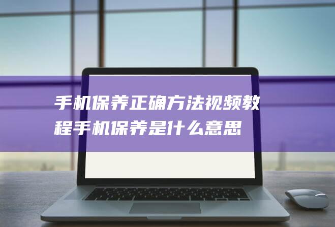 手机保养正确方法视频教程手机保养是什么意思