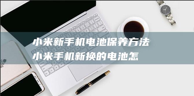 小米新手机电池保养方法 (小米手机新换的电池怎么充电)