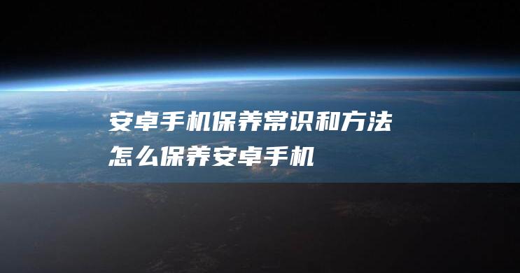 安卓手机保养常识和方法 (怎么保养安卓手机)