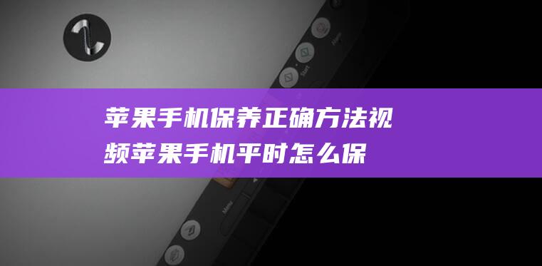 苹果手机保养正确方法视频 (苹果手机平时怎么保养)