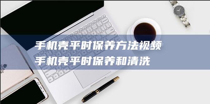 手机壳平时保养方法视频 (手机壳平时保养和清洗)