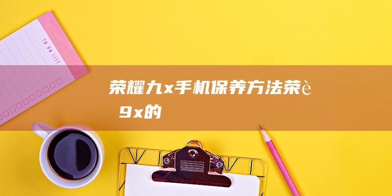 荣耀九x手机保养方法 (荣耀9x的)