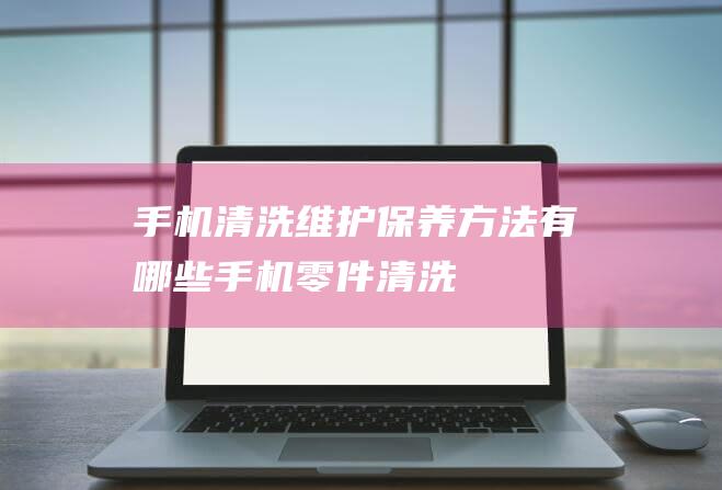 手机清洗维护保养方法有哪些 (手机零件清洗)