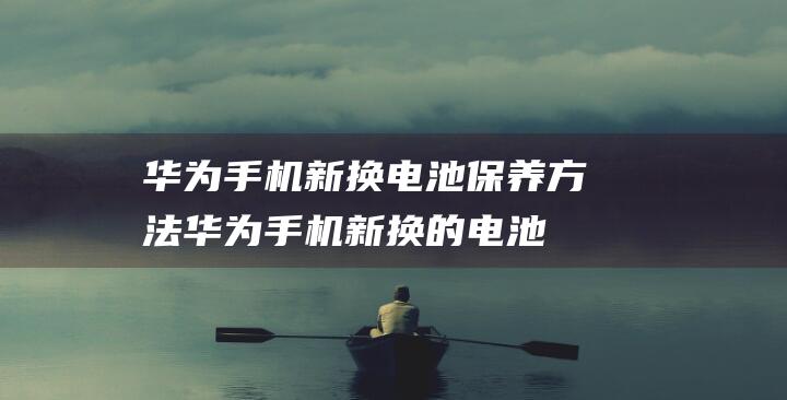 华为手机新换电池保养方法 (华为手机新换的电池第一次充电)