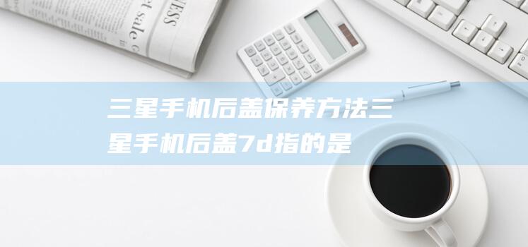 三星手机后盖保养方法 (三星手机后盖7d指的是什么)