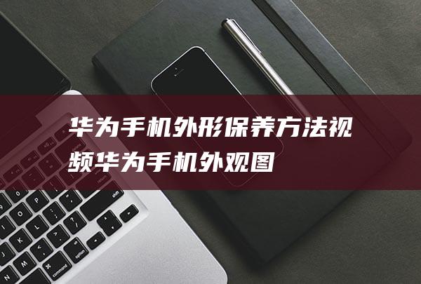 华为手机外形保养方法视频 (华为手机外观图)