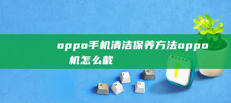 oppo手机清洁保养方法 (oppo手机怎么截屏)