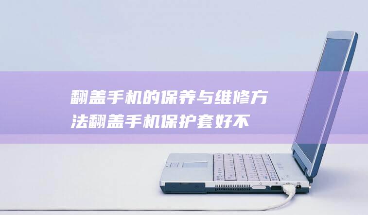 翻盖手机的保养与维修方法 (翻盖手机保护套好不好)