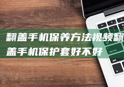 翻盖手机保养方法视频 (翻盖手机保护套好不好)