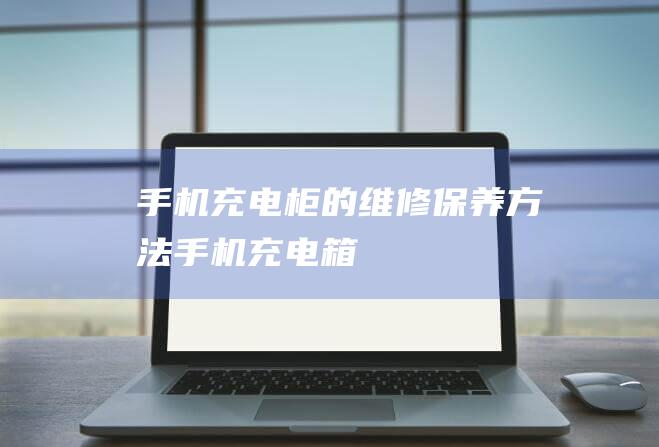 手机充电柜的维修保养方法 (手机充电箱)