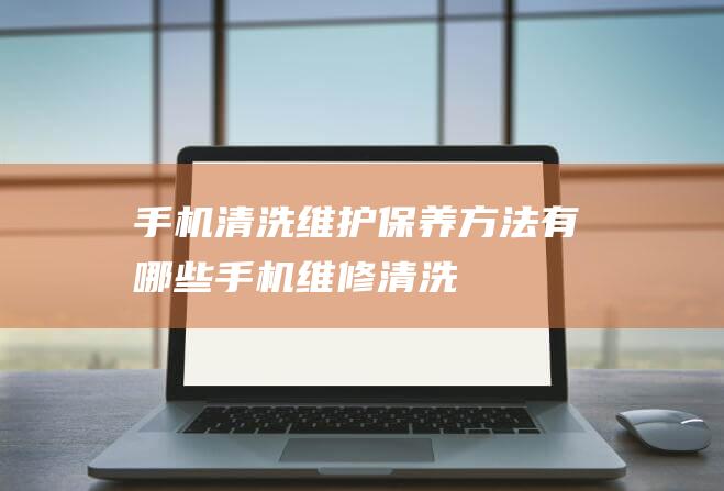 手机清洗维护保养方法有哪些 (手机维修清洗)