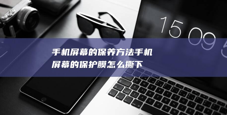 手机屏幕的保养方法手机屏幕的膜怎么撕下