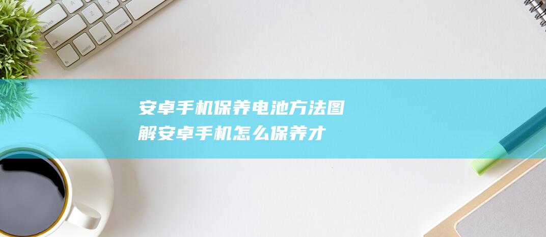 安卓手机保养电池方法图解 (安卓手机怎么保养才不卡)