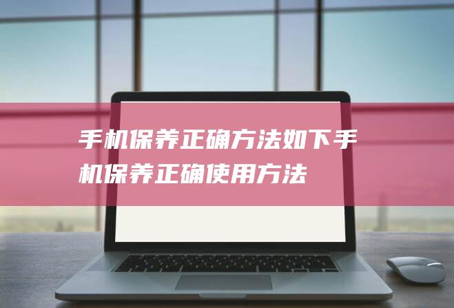 手机保养正确方法如下 (手机保养正确使用方法)