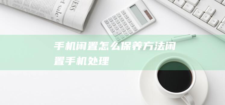 手机闲置怎么保养方法 (闲置手机处理)