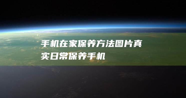 手机在家保养方法图片真实 (日常保养手机)