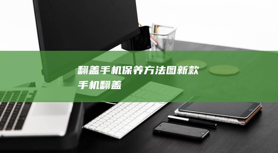 翻盖手机保养方法图 (新款手机翻盖)