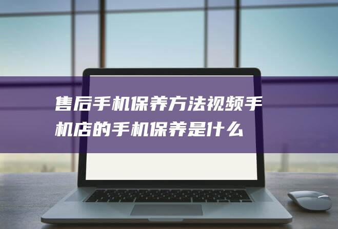 售后手机保养方法视频 (手机店的手机保养是什么)