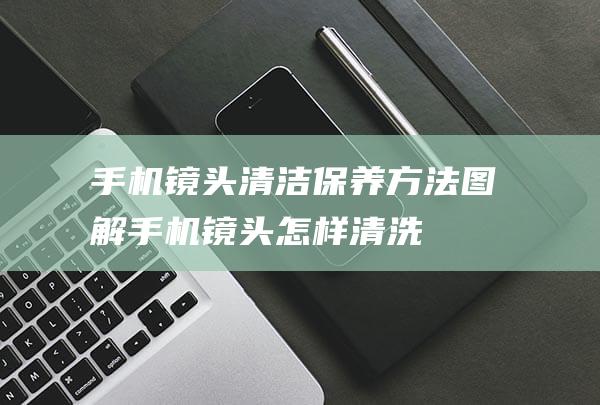 手机镜头清洁保养方法图解 (手机镜头怎样清洗)