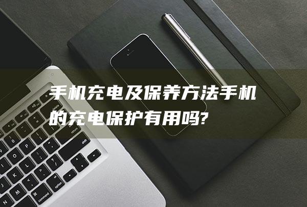 手机充电及保养方法 (手机的充电保护有用吗?)