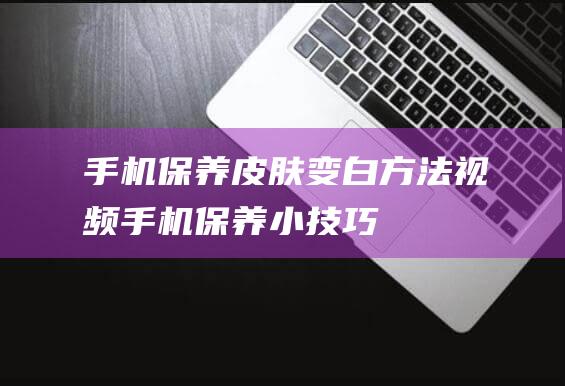 手机保养皮肤变白方法视频 (手机保养小技巧)