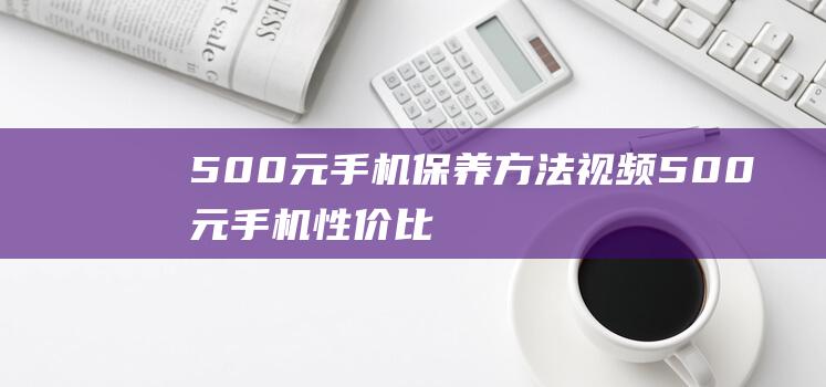 500元手机保养方法视频 (500元手机性价比)