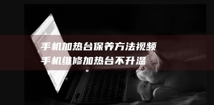 手机加热台保养方法视频 (手机维修加热台不升温)