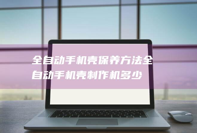 全自动手机壳保养方法 (全自动手机壳制作机多少钱一台)