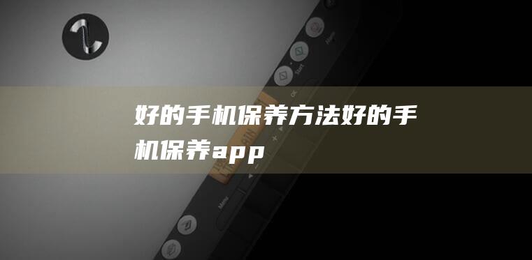 好的手机保养方法 (好的手机保养app)