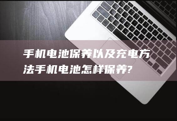 手机电池保养以及充电方法 (手机电池怎样保养?)