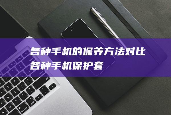 各种手机的保养方法对比 (各种手机保护套)