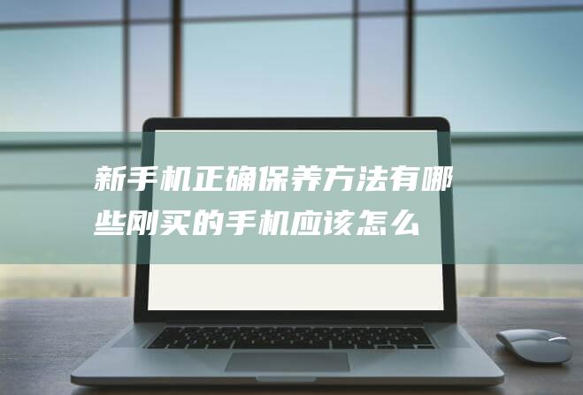 新手机正确保养方法有哪些 (刚买的手机应该怎么保养)