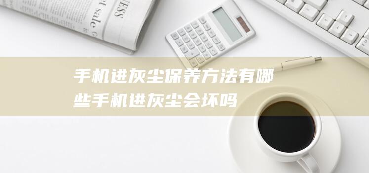 手机进灰尘保养方法有哪些 (手机进灰尘会坏吗)